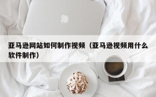 象山亚马逊网站如何制作视频（亚马逊视频用什么软件制作）